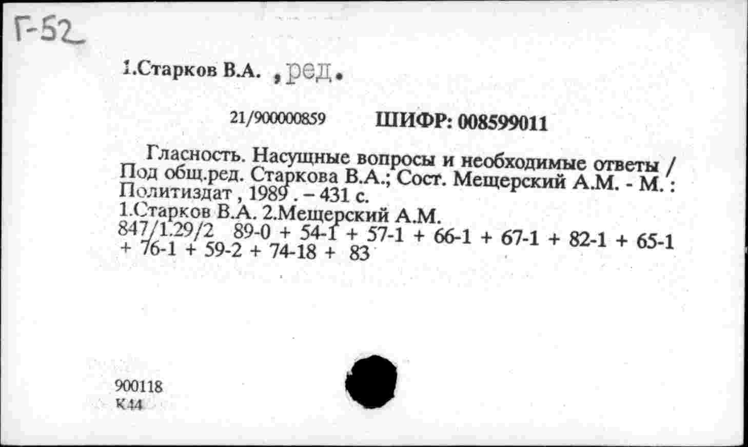 ﻿г-5г.
1.Старков В.А. , реД .
21/900000859 ШИФР: 008599011
п ЛЛ5СНОСТЬ- НасУЩные вопросы и необходимые ответы / Политиздат4,’ ЙГ- 431^ МещеРский АМ- ‘ М. : о <<4тЛ?5Яв ВА- 2-МеЩерский А.М.
+ I Из5’’1 + 66’1 * 674 + 824 + 654
900118 К44